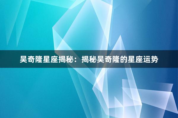 吴奇隆星座揭秘：揭秘吴奇隆的星座运势